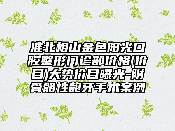 淮北相山金色阳光口腔整形门诊部价格(价目)大势价目曝光-附骨骼性龅牙手术案例