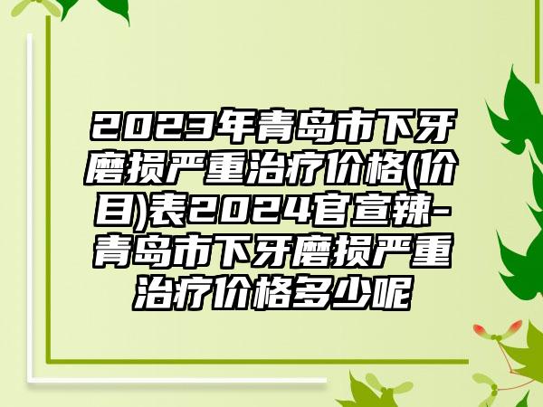 2023年青岛市下牙磨损严重治疗价格(价目)表2024官宣辣-青岛市下牙磨损严重治疗价格多少呢