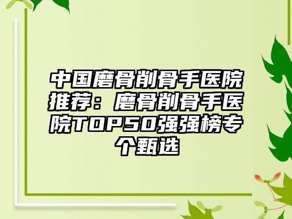 中国磨骨削骨手医院推荐：磨骨削骨手医院TOP50强强榜专个甄选