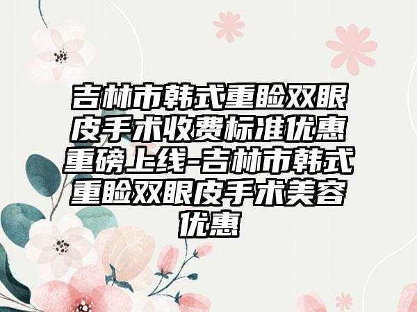 吉林市韩式重睑双眼皮手术收费标准优惠重磅上线-吉林市韩式重睑双眼皮手术美容优惠