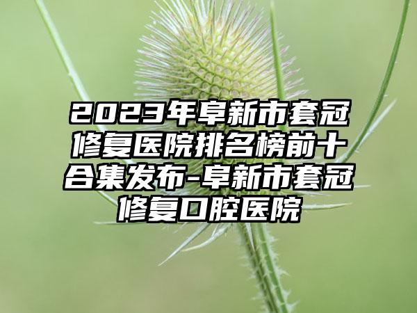 2023年阜新市套冠修复医院排名榜前十合集发布-阜新市套冠修复口腔医院