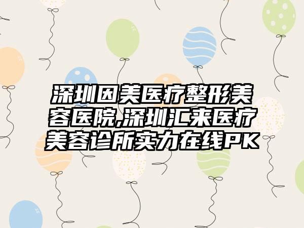 深圳因美医疗整形美容医院,深圳汇来医疗美容诊所实力在线PK