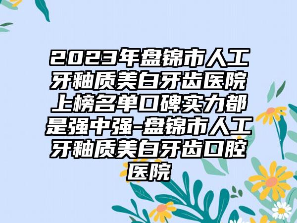 2023年盘锦市人工牙釉质美白牙齿医院上榜名单口碑实力都是强中强-盘锦市人工牙釉质美白牙齿口腔医院