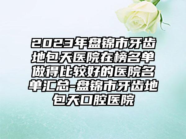 2023年盘锦市牙齿地包天医院在榜名单做得比较好的医院名单汇总-盘锦市牙齿地包天口腔医院