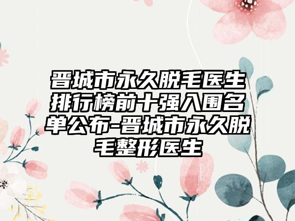 晋城市永久脱毛医生排行榜前十强入围名单公布-晋城市永久脱毛整形医生