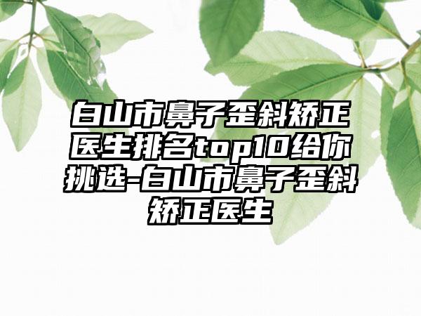 白山市鼻子歪斜矫正医生排名top10给你挑选-白山市鼻子歪斜矫正医生