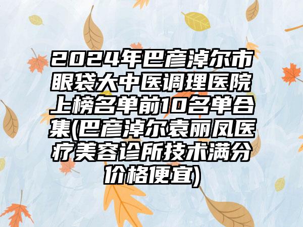 2024年巴彦淖尔市眼袋大中医调理医院上榜名单前10名单合集(巴彦淖尔袁丽凤医疗美容诊所技术满分价格便宜)