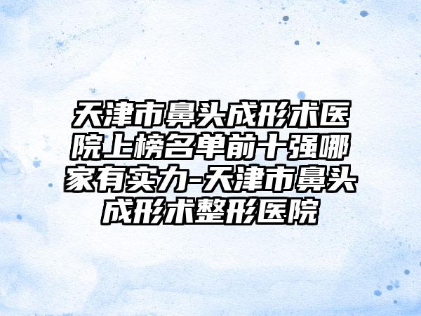 天津市鼻头成形术医院上榜名单前十强哪家有实力-天津市鼻头成形术整形医院