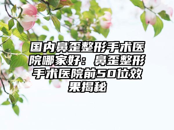 国内鼻歪整形手术医院哪家好：鼻歪整形手术医院前50位效果揭秘