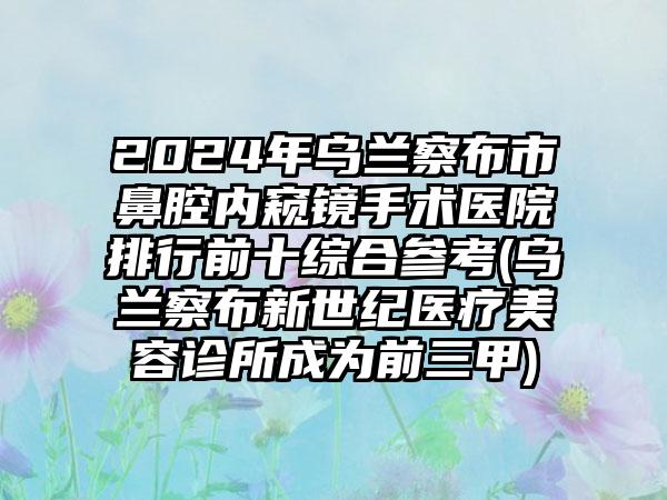 2024年乌兰察布市鼻腔内窥镜手术医院排行前十综合参考(乌兰察布新世纪医疗美容诊所成为前三甲)