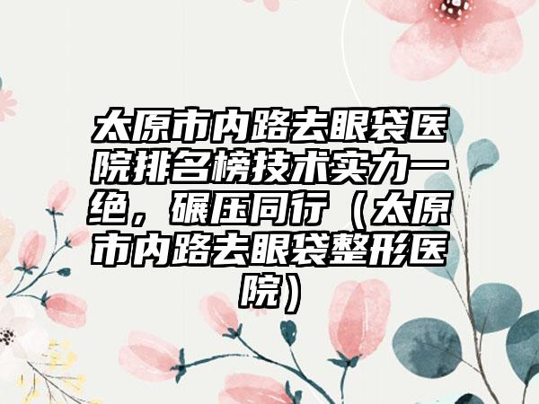 太原市内路去眼袋医院排名榜技术实力一绝，碾压同行（太原市内路去眼袋整形医院）