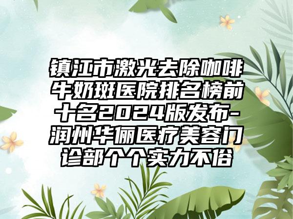 镇江市激光去除咖啡牛奶斑医院排名榜前十名2024版发布-润州华俪医疗美容门诊部个个实力不俗