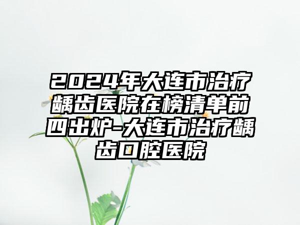 2024年大连市治疗龋齿医院在榜清单前四出炉-大连市治疗龋齿口腔医院