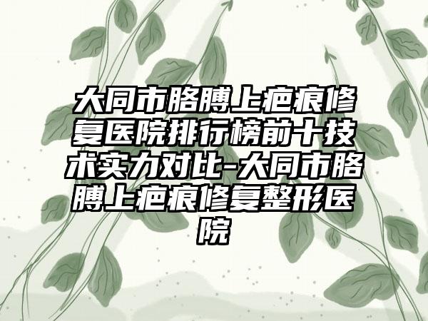 大同市胳膊上疤痕修复医院排行榜前十技术实力对比-大同市胳膊上疤痕修复整形医院