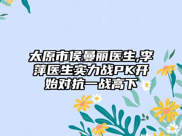 太原市侯曼丽医生,李萍医生实力战PK开始对抗一战高下