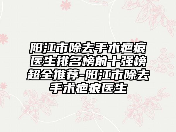 阳江市除去手术疤痕医生排名榜前十强榜超全推荐-阳江市除去手术疤痕医生