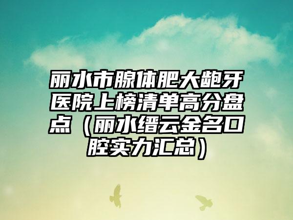 丽水市腺体肥大龅牙医院上榜清单高分盘点（丽水缙云金名口腔实力汇总）