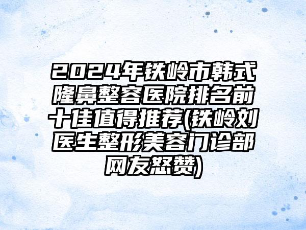 2024年铁岭市韩式隆鼻整容医院排名前十佳值得推荐(铁岭刘医生整形美容门诊部网友怒赞)