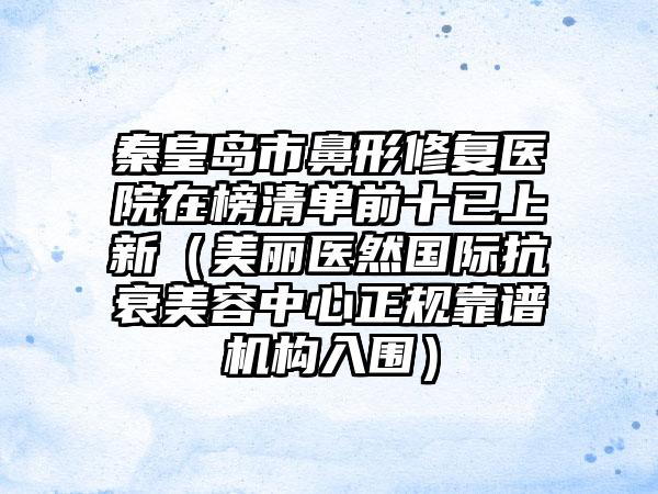 秦皇岛市鼻形修复医院在榜清单前十已上新（美丽医然国际抗衰美容中心正规靠谱机构入围）