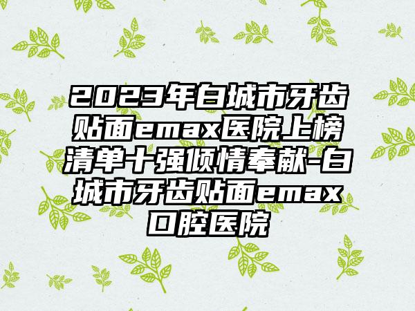 2023年白城市牙齿贴面emax医院上榜清单十强倾情奉献-白城市牙齿贴面emax口腔医院