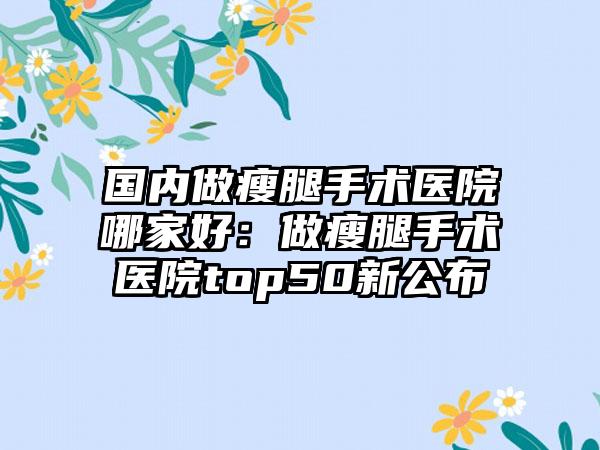 国内做瘦腿手术医院哪家好：做瘦腿手术医院top50新公布