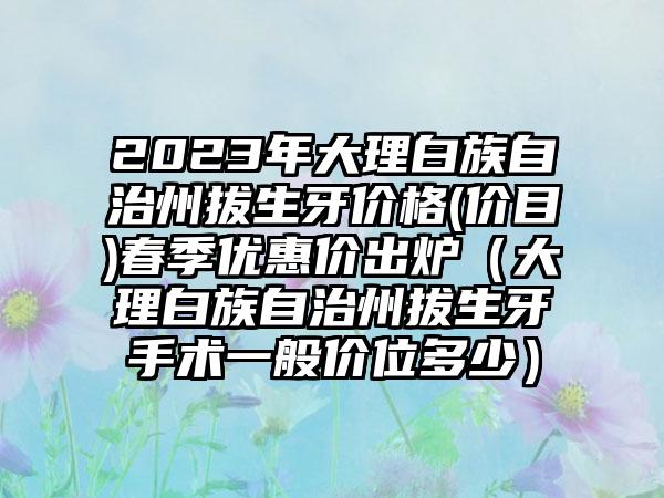 2023年大理白族自治州拔生牙价格(价目)春季优惠价出炉（大理白族自治州拔生牙手术一般价位多少）