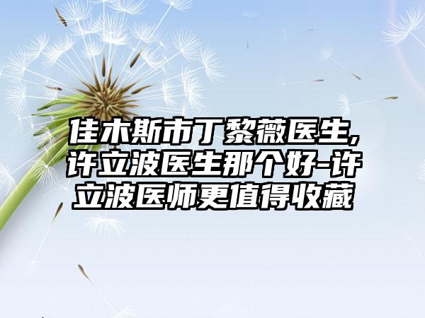 佳木斯市丁黎薇医生,许立波医生那个好-许立波医师更值得收藏