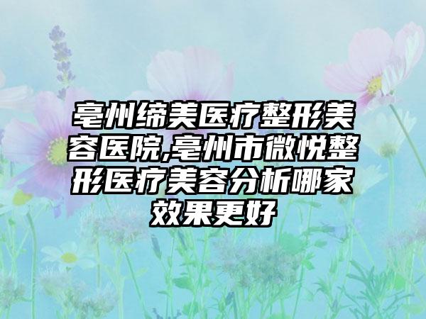 亳州缔美医疗整形美容医院,亳州市微悦整形医疗美容分析哪家效果更好