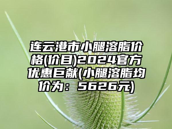 连云港市小腿溶脂价格(价目)2024官方优惠巨献(小腿溶脂均价为：5626元)