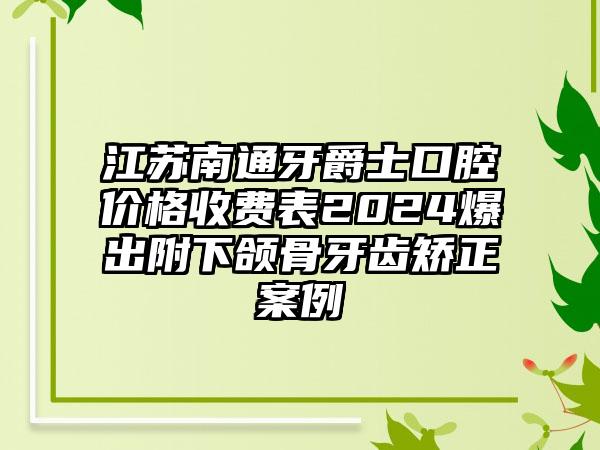 江苏南通牙爵士口腔价格收费表2024爆出附下颌骨牙齿矫正案例