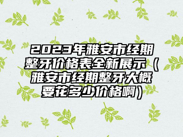 2023年雅安市经期整牙价格表全新展示（雅安市经期整牙大概要花多少价格啊）