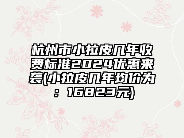 杭州市小拉皮几年收费标准2024优惠来袭(小拉皮几年均价为：16823元)