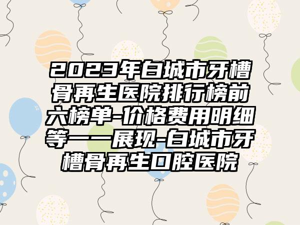 2023年白城市牙槽骨再生医院排行榜前六榜单-价格费用明细等一一展现-白城市牙槽骨再生口腔医院