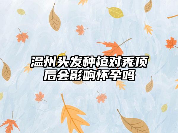 温州头发种植对秃顶后会影响怀孕吗