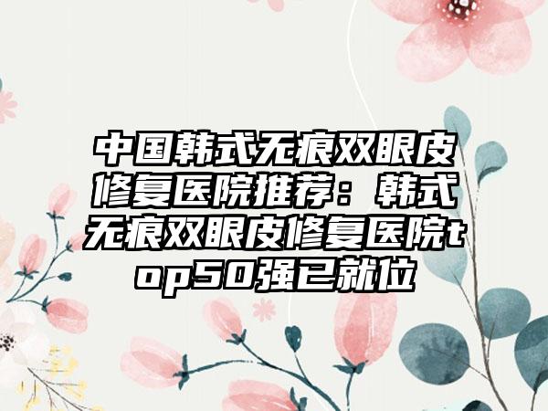 中国韩式无痕双眼皮修复医院推荐：韩式无痕双眼皮修复医院top50强已就位