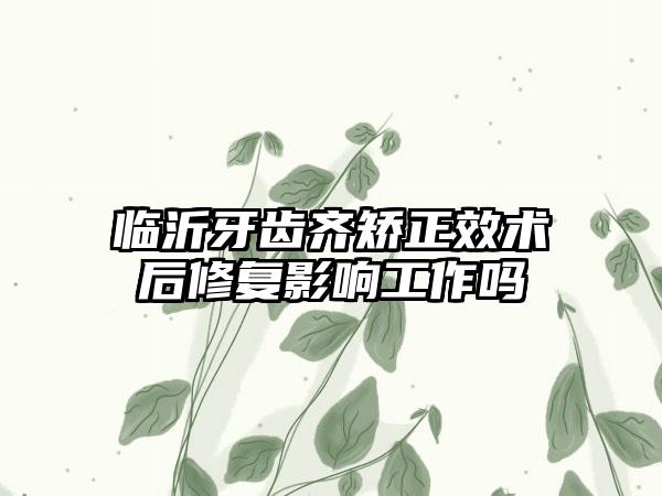 临沂牙齿齐矫正效术后修复影响工作吗