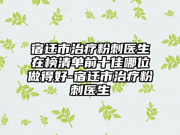 宿迁市治疗粉刺医生在榜清单前十佳哪位做得好-宿迁市治疗粉刺医生