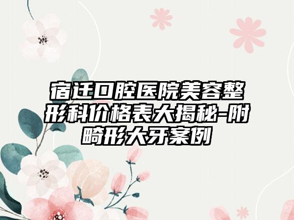 宿迁口腔医院美容整形科价格表大揭秘-附畸形大牙案例