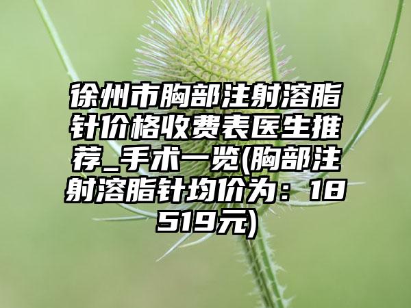 徐州市胸部注射溶脂针价格收费表医生推荐_手术一览(胸部注射溶脂针均价为：18519元)