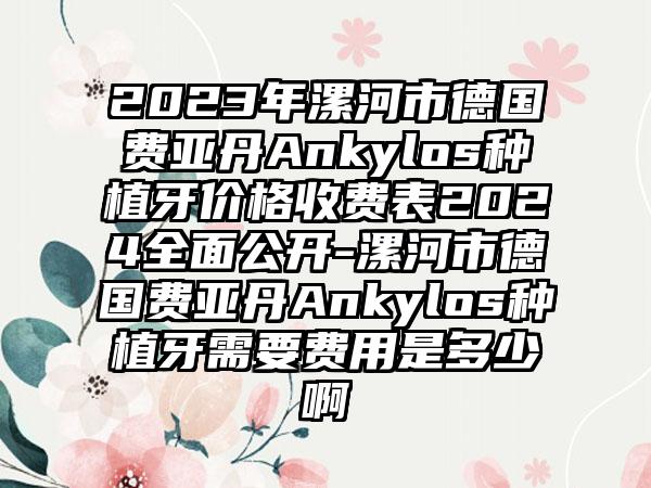 2023年漯河市德国费亚丹Ankylos种植牙价格收费表2024全面公开-漯河市德国费亚丹Ankylos种植牙需要费用是多少啊