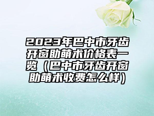 2023年巴中市牙齿开窗助萌术价格表一览（巴中市牙齿开窗助萌术收费怎么样）