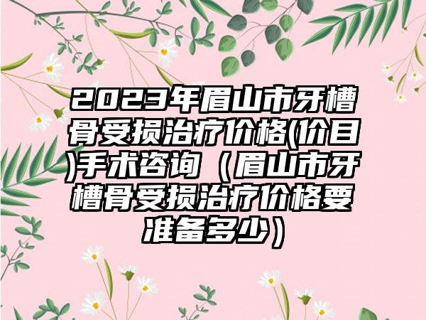 2023年眉山市牙槽骨受损治疗价格(价目)手术咨询（眉山市牙槽骨受损治疗价格要准备多少）