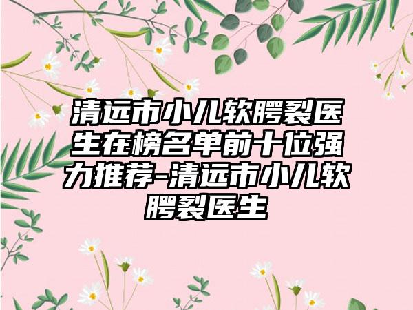 清远市小儿软腭裂医生在榜名单前十位强力推荐-清远市小儿软腭裂医生