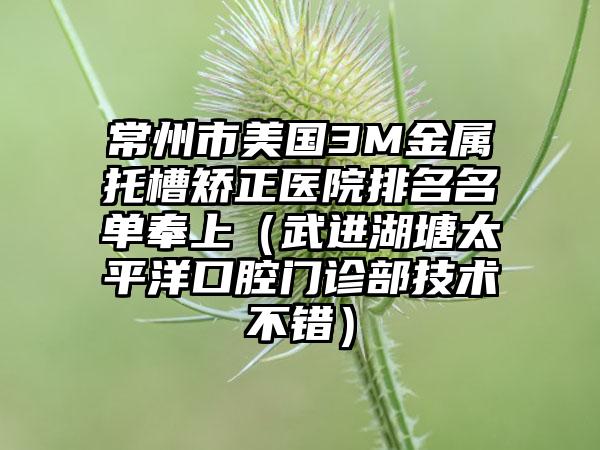 常州市美国3M金属托槽矫正医院排名名单奉上（武进湖塘太平洋口腔门诊部技术不错）