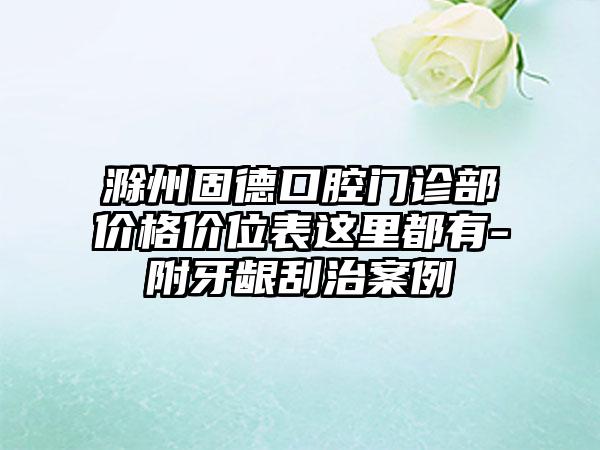 滁州固德口腔门诊部价格价位表这里都有-附牙龈刮治案例