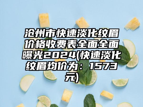 沧州市快速淡化纹眉价格收费表全面全面曝光2024(快速淡化纹眉均价为：1573元)