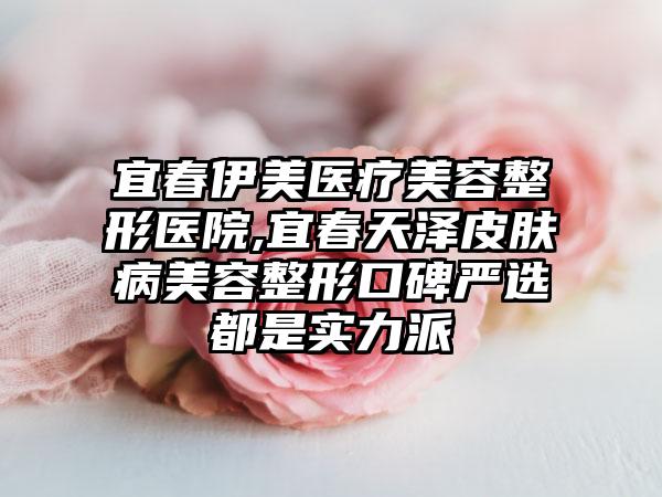 宜春伊美医疗美容整形医院,宜春天泽皮肤病美容整形口碑严选都是实力派