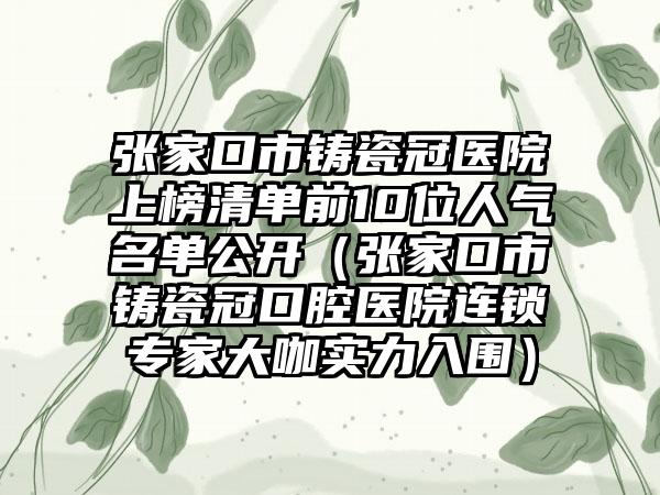 张家口市铸瓷冠医院上榜清单前10位人气名单公开（张家口市铸瓷冠口腔医院连锁专家大咖实力入围）