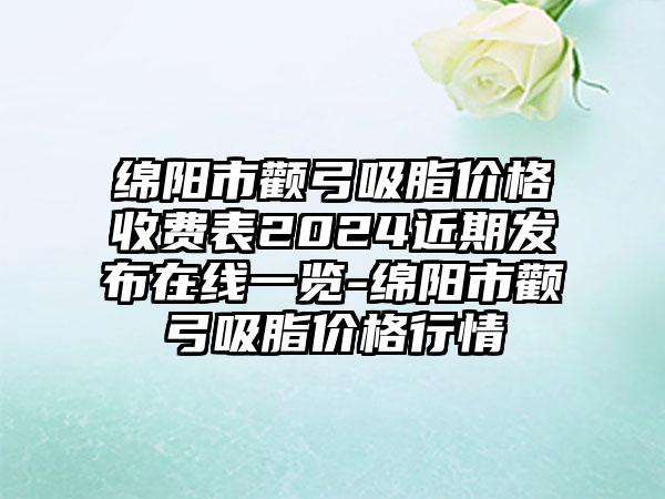 绵阳市颧弓吸脂价格收费表2024近期发布在线一览-绵阳市颧弓吸脂价格行情