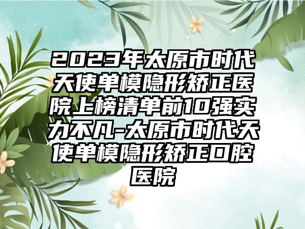 2023年太原市时代天使单模隐形矫正医院上榜清单前10强实力不凡-太原市时代天使单模隐形矫正口腔医院